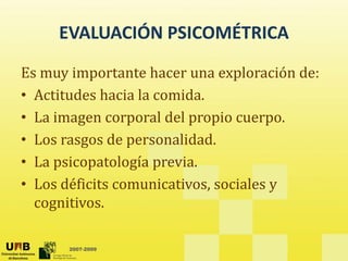 EVALUACIÓN PSICOMÉTRICA
EVALUACIÓN PSICOMÉTRICA
Es muy importante hacer una exploración de:
Es muy importante hacer una exploración de:
• Actitudes hacia la comida.
l d l
• La imagen corporal del propio cuerpo.
• Los rasgos de personalidad. 
• La psicopatología previa.
• Los déficits comunicativos sociales y
Los déficits comunicativos, sociales y 
cognitivos. 
2007-2009
 
