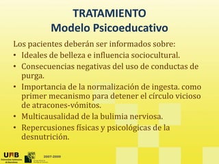 TRATAMIENTO
d l d
Modelo Psicoeducativo
Los pacientes deberán ser informados sobre: 
p
• Ideales de belleza e influencia sociocultural. 
• Consecuencias negativas del uso de conductas de 
g
purga. 
• Importancia de la normalización de ingesta. como 
i i d t l í l i i
primer mecanismo para detener el círculo vicioso 
de atracones‐vómitos. 
• Multicausalidad de la bulimia nerviosa
• Multicausalidad de la bulimia nerviosa. 
• Repercusiones físicas y psicológicas de la 
desnutrición. 
2007-2009
 