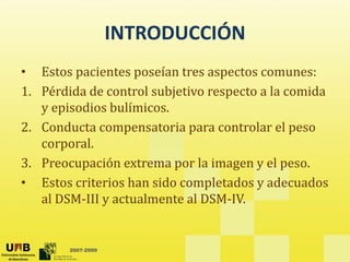 INTRODUCCIÓN
INTRODUCCIÓN
• Estos pacientes poseían tres aspectos comunes:
Estos pacientes poseían tres aspectos comunes:
1. Pérdida de control subjetivo respecto a la comida 
y episodios bulímicos.
y p
2. Conducta compensatoria para controlar el peso 
corporal.
p
3. Preocupación extrema por la imagen y el peso.
• Estos criterios han sido completados y adecuados 
stos c te os a s do co p etados y adecuados
al DSM‐III y actualmente al DSM‐IV. 
2007-2009
 