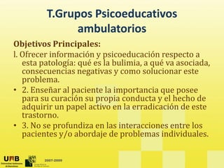 T.Grupos Psicoeducativos 
b l
ambulatorios
Objetivos Principales: 
j p
l. Ofrecer información y psicoeducación respecto a 
esta patología: qué es la bulimia, a qué va asociada, 
consecuencias negativas y como solucionar este
consecuencias negativas y como solucionar este 
problema. 
• 2. Enseñar al paciente la importancia que posee 
ió i d t l h h d
para su curación su propia conducta y el hecho de 
adquirir un papel activo en la erradicación de este 
trastorno. 
• 3. No se profundiza en las interacciones entre los 
pacientes y/o abordaje de problemas individuales. 
2007-2009
 