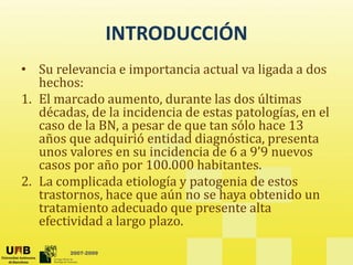INTRODUCCIÓN
INTRODUCCIÓN
• Su relevancia e importancia actual va ligada a dos 
p g
hechos:
1. El marcado aumento, durante las dos últimas 
décadas de la incidencia de estas patologías en el
décadas, de la incidencia de estas patologías, en el 
caso de la BN, a pesar de que tan sólo hace 13 
años que adquirió entidad diagnóstica, presenta 
unos valores en su incidencia de 6 a 9’9 nuevos
unos valores en su incidencia de 6 a 9 9 nuevos 
casos por año por 100.000 habitantes.
2. La complicada etiología y patogenia de estos 
trastornos, hace que aún no se haya obtenido un 
tratamiento adecuado que presente alta 
efectividad a largo plazo.
2007-2009
g p
 