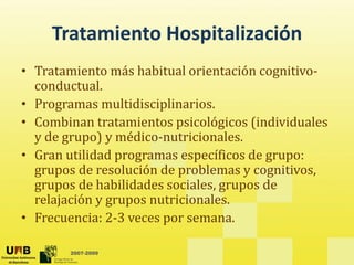 Tratamiento Hospitalización
Tratamiento Hospitalización
• Tratamiento más habitual orientación cognitivo‐
g
conductual. 
• Programas multidisciplinarios.
• Combinan tratamientos psicológicos (individuales 
y de grupo) y médico‐nutricionales. 
G tilid d ífi d
• Gran utilidad programas específicos de grupo:  
grupos de resolución de problemas y cognitivos, 
grupos de habilidades sociales, grupos de 
g upos de ab dades soc a es, g upos de
relajación y grupos nutricionales. 
• Frecuencia: 2‐3 veces por semana. 
2007-2009
 