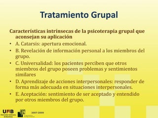 Tratamiento Grupal
Tratamiento Grupal
Características intrínsecas de la psicoterapia grupal que 
p p g p q
aconsejan su aplicación 
• A. Catarsis: apertura emocional. 
• B Revelación de información personal a los miembros del
• B. Revelación de información personal a los miembros del 
grupo. 
• C. Universalidad: los pacientes perciben que otros 
i b d l bl i i
miembros del grupo poseen problemas y sentimientos 
similares 
• D. Aprendizaje de acciones interpersonales: responder de 
j
forma más adecuada en situaciones interpersonales. 
• E. Aceptación: sentimiento de ser aceptado y entendido 
por otros miembros del grupo.
2007-2009
por otros miembros del grupo. 
 