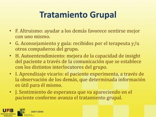 Tratamiento Grupal
Tratamiento Grupal
• F. Altruismo: ayudar a los demás favorece sentirse mejor 
y j
con uno mismo.
• G. Aconsejamiento y guía: recibidos por el terapeuta y/u 
otros compañeros del grupo.
otros compañeros del grupo. 
• H. Autoentendimiento: mejora de la capacidad de insight 
del paciente a través de la comunicación que se establece 
con los distintos interlocutores del grupo
con los distintos interlocutores del grupo.
• I. Aprendizaje vicario: el paciente experimenta, a través de 
la observación de los demás, que determinada información 
ú il él i
es útil para él mismo. 
• J. Sentimiento de esperanza que va apareciendo en el 
paciente conforme avanza el tratamiento grupal. 
2007-2009
p g p
 