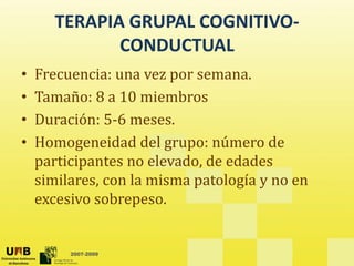 TERAPIA GRUPAL COGNITIVO‐
CONDUCTUAL 
• Frecuencia: una vez por semana
Frecuencia: una vez por semana. 
• Tamaño: 8 a 10 miembros
ó 5
• Duración: 5‐6 meses. 
• Homogeneidad del grupo: número de 
participantes no elevado, de edades 
similares, con la misma patología y no en 
excesivo sobrepeso. 
2007-2009
 