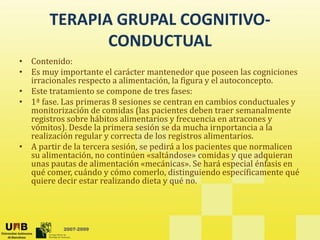 TERAPIA GRUPAL COGNITIVO‐
CONDUCTUAL 
• Contenido: 
á
• Es muy importante el carácter mantenedor que poseen las cogniciones 
irracionales respecto a alimentación, la figura y el autoconcepto. 
• Este tratamiento se compone de tres fases: 
• 1ª fase Las primeras 8 sesiones se centran en cambios conductuales y
1  fase. Las primeras 8 sesiones se centran en cambios conductuales y 
monitorización de comidas (las pacientes deben traer semanalmente 
registros sobre hábitos alimentarios y frecuencia en atracones y 
vómitos). Desde la primera sesión se da mucha irnportancia a la 
realización regular y correcta de los registros alimentarios
realización regular y correcta de los registros alimentarios. 
• A partir de la tercera sesión, se pedirá a los pacientes que normalicen 
su alimentación, no continúen «saltándose» comidas y que adquieran 
unas pautas de alimentación «mecánicas». Se hará especial énfasis en 
qué comer cuándo y cómo comerlo distinguiendo específicamente qué
qué comer, cuándo y cómo comerlo, distinguiendo específicamente qué 
quiere decir estar realizando dieta y qué no. 
2007-2009
 