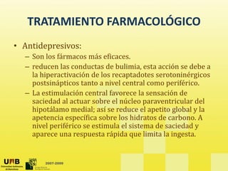 TRATAMIENTO FARMACOLÓGICO
TRATAMIENTO FARMACOLÓGICO 
• Antidepresivos:
p
– Son los fármacos más eficaces.
– reducen las conductas de bulimia, esta acción se debe a 
l hi ti ió d l t d t t i é i
la hiperactivación de los recaptadotes serotoninérgicos 
postsinápticos tanto a nivel central como periférico.
– La estimulación central favorece la sensación de 
saciedad al actuar sobre el núcleo paraventricular del 
hipotálamo medial; así se reduce el apetito global y la 
apetencia específica sobre los hidratos de carbono. A 
nivel periférico se estimula el sistema de saciedad y 
aparece una respuesta rápida que limita la ingesta. 
2007-2009
 