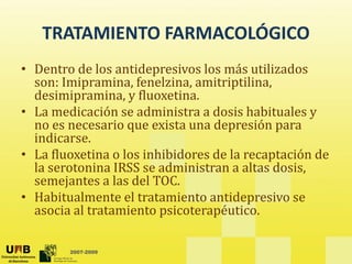 TRATAMIENTO FARMACOLÓGICO
TRATAMIENTO FARMACOLÓGICO
• Dentro de los antidepresivos los más utilizados 
p
son: Imipramina, fenelzina, amitriptilina, 
desimipramina, y fluoxetina. 
• La medicación se administra a dosis habituales y
La medicación se administra a dosis habituales y 
no es necesario que exista una depresión para 
indicarse. 
L fl ti l i hibid d l t ió d
• La fluoxetina o los inhibidores de la recaptación de 
la serotonina IRSS se administran a altas dosis, 
semejantes a las del TOC. 
• Habitualmente el tratamiento antidepresivo se 
asocia al tratamiento psicoterapéutico. 
2007-2009
 