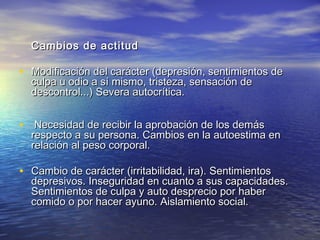 Cambio s de actitud

• Modificación del carácter (depresión, sentimientos de
culpa u odio a sí mismo, tristeza, sensación de
descontrol...) Severa autocrítica.

• Necesidad de recibir la aprobación de los demás
 

respecto a su persona. Cambios en la autoestima en
relación al peso corporal.

• Cambio de carácter (irritabilidad, ira). Sentimientos

depresivos. Inseguridad en cuanto a sus capacidades.
Sentimientos de culpa y auto desprecio por haber
comido o por hacer ayuno. Aislamiento social.

 