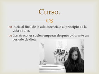  
 Inicia al final de la adolescencia o al principio de la 
vida adulta. 
 Los atracones suelen empezar después o durante un 
periodo de dieta. 
Curso. 
 