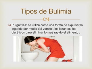 Tipos de Bulimia 
 
 Purgativas: se utiliza como una forma de expulsar lo 
ingerido por medio del vomito , los laxantes, los 
diuréticos para eliminar lo más rápido el alimento . 
 