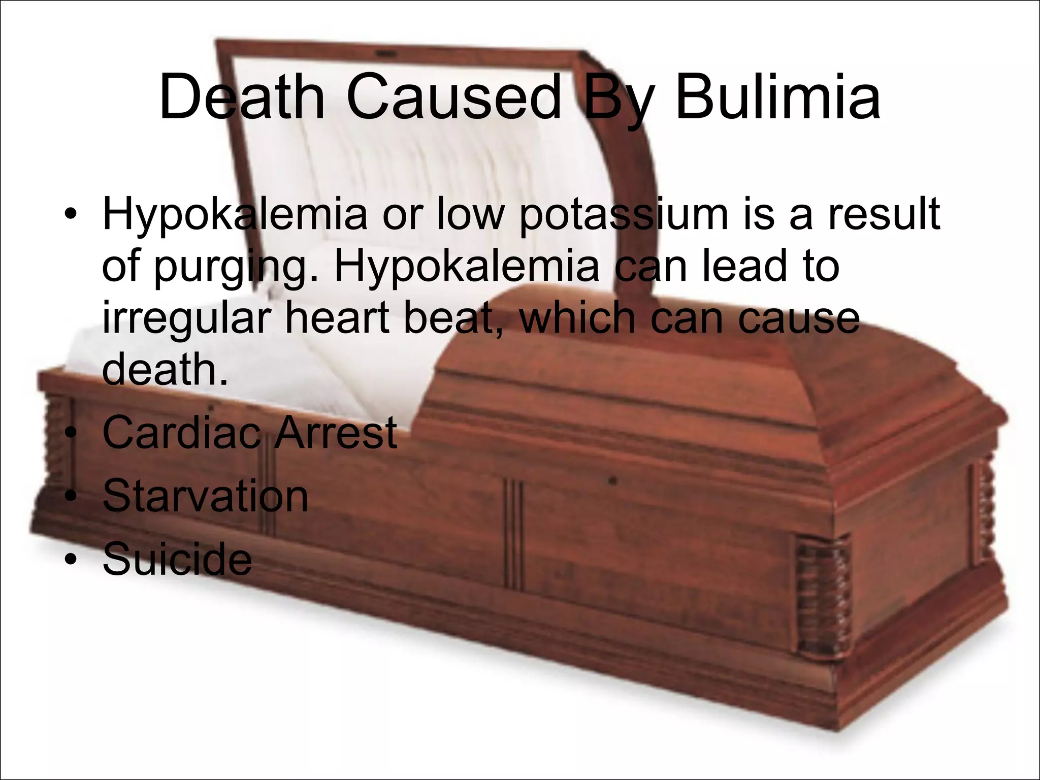 Death Caused By Bulimia Hypokalemia or low potassium is a result of purging. Hypokalemia can lead to irregular heart beat, which can cause death. Cardiac Arrest Starvation Suicide 