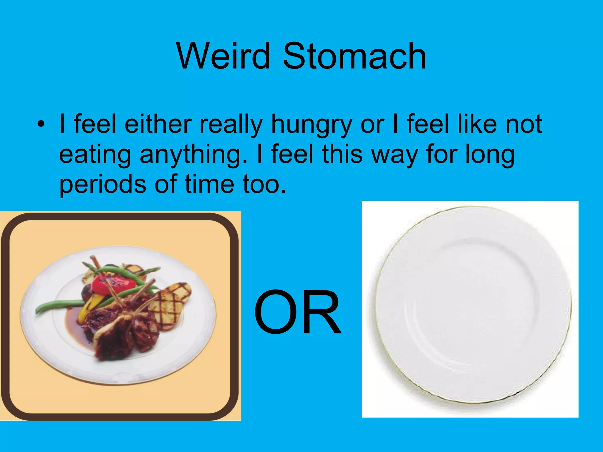 Weird Stomach I feel either really hungry or I feel like not eating anything. I feel this way for long periods of time too. OR   