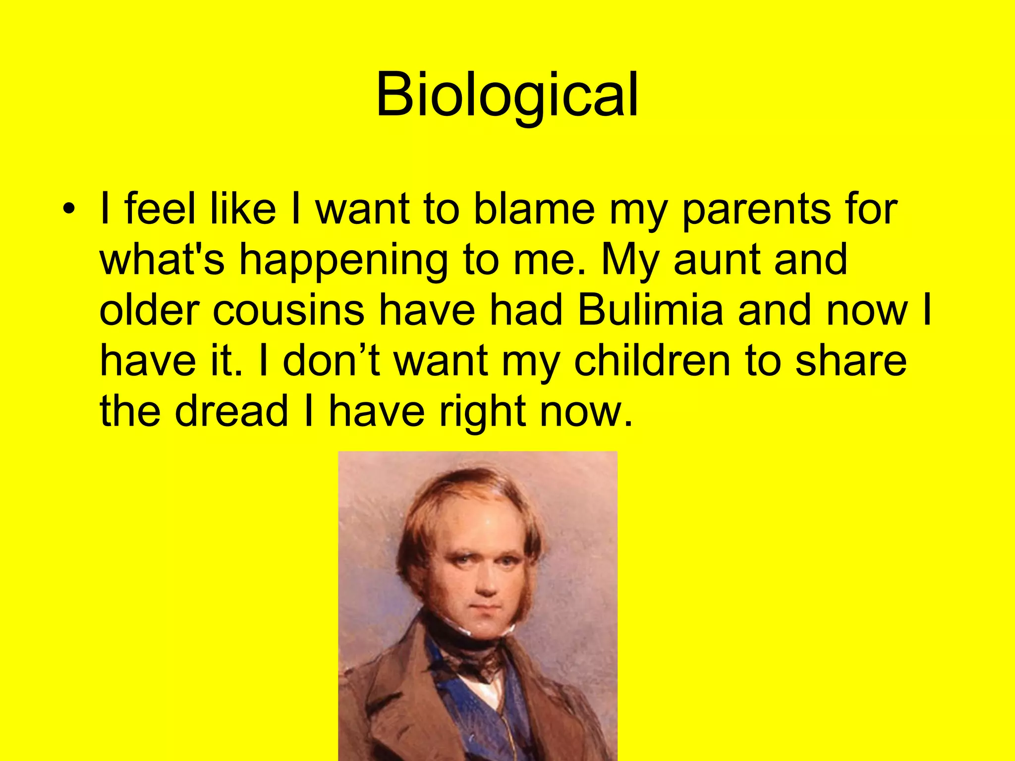 Biological I feel like I want to blame my parents for what's happening to me. My aunt and older cousins have had Bulimia and now I have it. I don’t want my children to share the dread I have right now. 