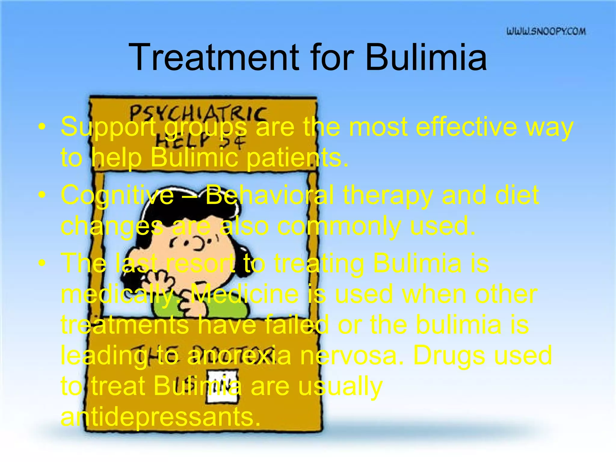Treatment for Bulimia Support groups are the most effective way to help Bulimic patients. Cognitive – Behavioral therapy and diet changes are also commonly used. The last resort to treating Bulimia is medically. Medicine is used when other treatments have failed or the bulimia is leading to anorexia nervosa. Drugs used to treat Bulimia are usually antidepressants. 