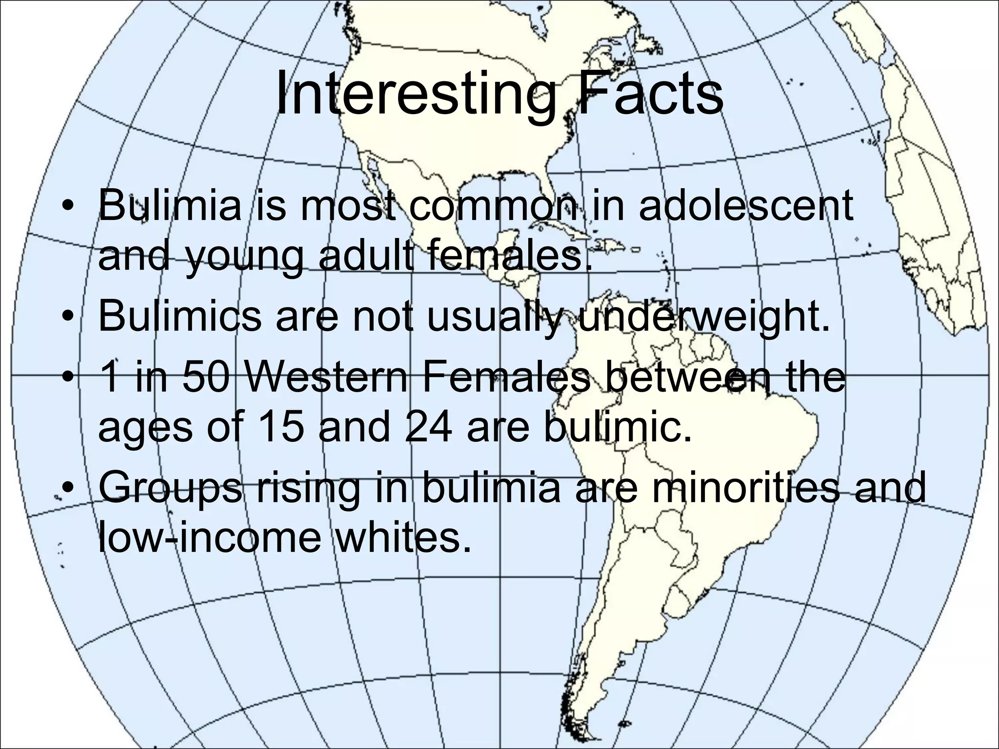 Interesting Facts Bulimia is most common in adolescent and young adult females. Bulimics are not usually underweight. 1 in 50 Western Females between the ages of 15 and 24 are bulimic. Groups rising in bulimia are minorities and low-income whites. 
