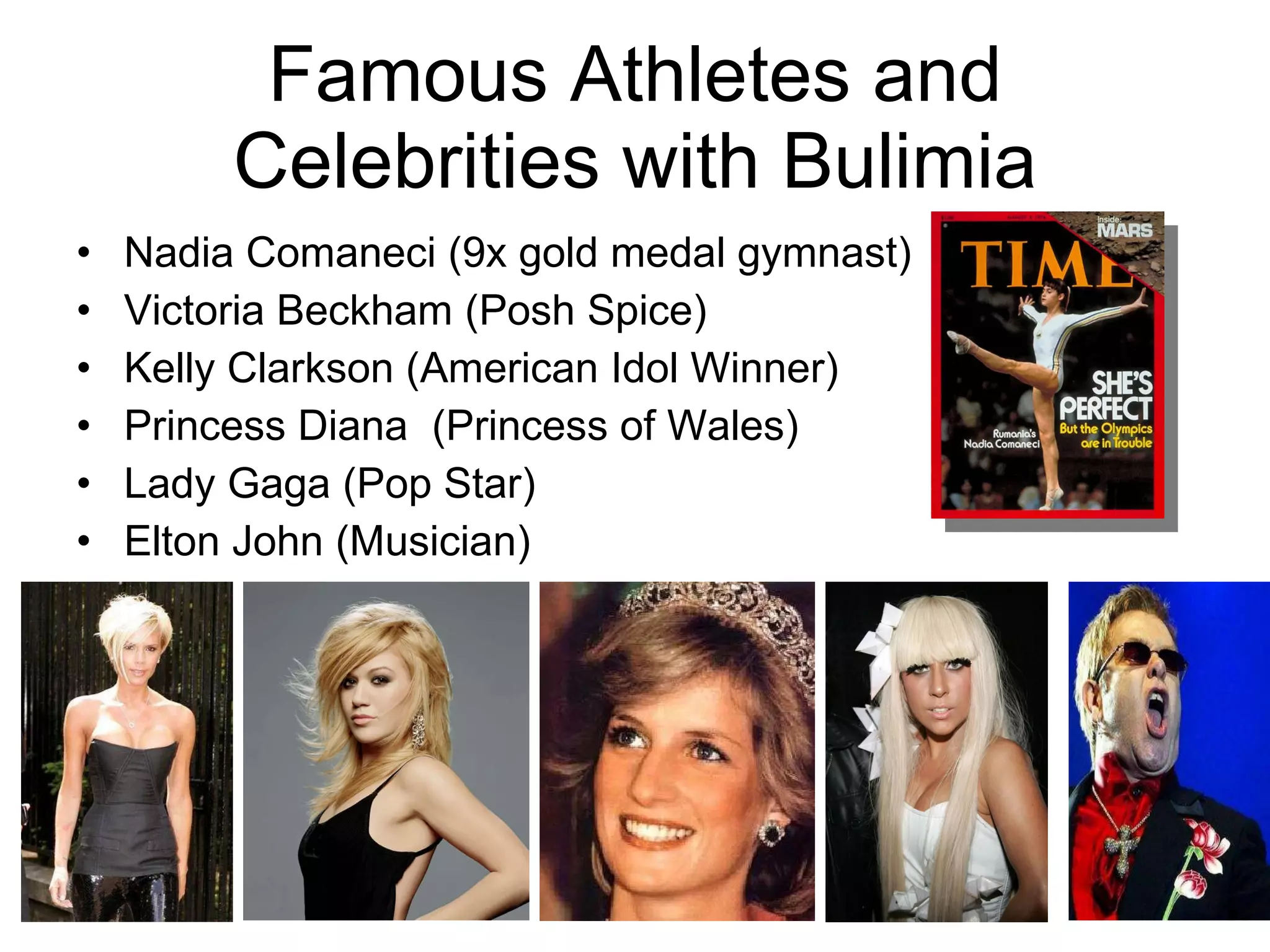 Famous Athletes and Celebrities with Bulimia Nadia Comaneci (9x gold medal gymnast) Victoria Beckham (Posh Spice) Kelly Clarkson (American Idol Winner) Princess Diana  (Princess of Wales) Lady Gaga (Pop Star) Elton John (Musician)  