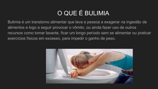 O QUE É BULIMIA
Bulimia é um transtorno alimentar que leva a pessoa a exagerar na ingestão de
alimentos e logo a seguir provocar o vômito, ou ainda fazer uso de outros
recursos como tomar laxante, ficar um longo período sem se alimentar ou praticar
exercícios físicos em excesso, para impedir o ganho de peso.
 