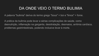 DA ONDE VEIO O TERMO BULIMIA
A palavra "bulimia" deriva do termo grego "bous" = boi e "limos" = fome.
A prática da bulimia pode levar a sérias complicações de saúde, como
desnutrição, inflamação na garganta, desidratação, desmaios, arritmia cardíaca,
problemas gastrintestinais, podendo inclusive levar à morte.
 