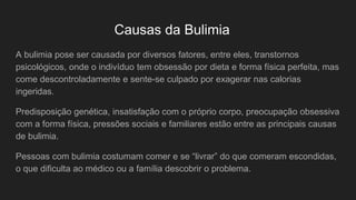 Causas da Bulimia
A bulimia pose ser causada por diversos fatores, entre eles, transtornos
psicológicos, onde o indivíduo tem obsessão por dieta e forma física perfeita, mas
come descontroladamente e sente-se culpado por exagerar nas calorias
ingeridas.
Predisposição genética, insatisfação com o próprio corpo, preocupação obsessiva
com a forma física, pressões sociais e familiares estão entre as principais causas
de bulimia.
Pessoas com bulimia costumam comer e se “livrar” do que comeram escondidas,
o que dificulta ao médico ou a família descobrir o problema.
 