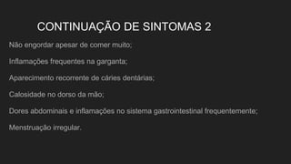 CONTINUAÇÃO DE SINTOMAS 2
Não engordar apesar de comer muito;
Inflamações frequentes na garganta;
Aparecimento recorrente de cáries dentárias;
Calosidade no dorso da mão;
Dores abdominais e inflamações no sistema gastrointestinal frequentemente;
Menstruação irregular.
 