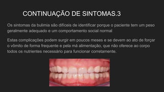 CONTINUAÇÃO DE SINTOMAS.3
Os sintomas da bulimia são difíceis de identificar porque o paciente tem um peso
geralmente adequado e um comportamento social normal
Estas complicações podem surgir em poucos meses e se devem ao ato de forçar
o vômito de forma frequente e pela má alimentação, que não oferece ao corpo
todos os nutrientes necessário para funcionar corretamente.
 