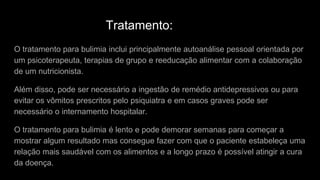 Tratamento:
O tratamento para bulimia inclui principalmente autoanálise pessoal orientada por
um psicoterapeuta, terapias de grupo e reeducação alimentar com a colaboração
de um nutricionista.
Além disso, pode ser necessário a ingestão de remédio antidepressivos ou para
evitar os vômitos prescritos pelo psiquiatra e em casos graves pode ser
necessário o internamento hospitalar.
O tratamento para bulimia é lento e pode demorar semanas para começar a
mostrar algum resultado mas consegue fazer com que o paciente estabeleça uma
relação mais saudável com os alimentos e a longo prazo é possível atingir a cura
da doença.
 