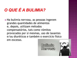 O que é a Bulimia?Na bulimia nervosa, as pessoas ingerem grandes quantidades de alimentos e, depois, utilizam métodos compensatórios, tais como vómitos provocados por si mesmas, uso de laxantes e/ou diuréticos e também o exercício físico em excesso.  