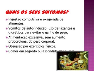 Quais os seus Sintomas? Ingestão compulsiva e exagerada de alimentos. Vómitos de auto-indução, uso de laxantes e diuréticos para evitar o ganho de peso. Alimentação excessiva, sem aumento proporcional do peso corporal. Obsessão por exercícios físicos. Comer em segredo ou escondido dos outros. 