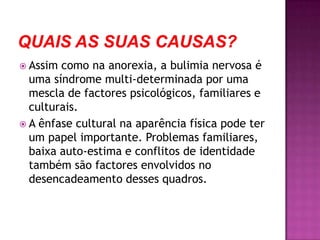 Quais as suas causas?Assim como na anorexia, a bulimia nervosa é uma síndrome multi-determinada por uma mescla de factores psicológicos, familiares e culturais. A ênfase cultural na aparência física pode ter um papel importante. Problemas familiares, baixa auto-estima e conflitos de identidade também são factores envolvidos no desencadeamento desses quadros.