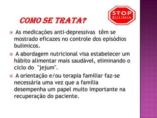      Como se trata?  As medicações anti-depressivas  têm se mostrado eficazes no controle dos episódios bulimicos.  A abordagem nutricional visa estabelecer um hábito alimentar mais saudável, eliminando o ciclo do  "jejum".  A orientação e/ou terapia familiar faz-se necessária uma vez que a família desempenha um papel muito importante na recuperação do paciente.