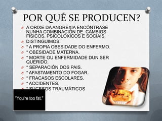 POR QUÉ SE PRODUCEN?
O A ORIXE DA ANOREXIA ENCÓNTRASE

O
O
O
O

O
O
O
O
O

NUNHA COMBINACIÓN DE CAMBIOS
FÍSICOS, PSICOLÓXICOS E SOCIAIS.
DISTINGUIMOS:
* A PROPIA OBESIDADE DO ENFERMO.
* OBESIDADE MATERNA.
* MORTE OU ENFERMIDADE DUN SER
QUERIDO.
* SEPARACIÓN DOS PAIS.
* AFASTAMENTO DO FOGAR.
* FRACASOS ESCOLARES.
* ACCIDENTES.
* SUCESOS TRAUMÁTICOS

 