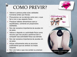 COMO PREVIR?
O
O
O

O
O

O
O

O

Valorar a persoa polas súas calidades
humanas antes que físicas.
Procuremos ver os demais como son, o que
fan e non o seu aspecto físico.
Practicar hábitos alimenticios sans e
equilibrados, comendo en proporcións
axeitadas.
Non dar excesiva importancia ás axudas nin
ao peso.
Valorar o deporte e a actividade física como
recurso que nos axuda a sentirnos ben e
compartir esa actividade física cos demais.
Non dar excesiva importancia ás axudas nin
ao peso.
Actuar criticamente ante os anuncios
publicitarios que se centran na imaxe
corporal.
Non crer todo o que nos contan ou ensinan
pola T.V.

 