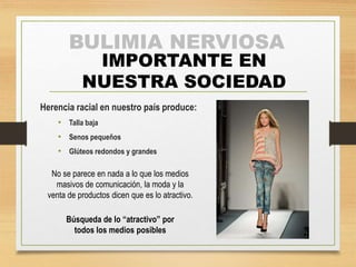 BULIMIA NERVIOSA 
IMPORTANTE EN 
NUESTRA SOCIEDAD 
Herencia racial en nuestro país produce: 
• Talla baja 
• Senos pequeños 
• Glúteos redondos y grandes 
No se parece en nada a lo que los medios 
masivos de comunicación, la moda y la 
venta de productos dicen que es lo atractivo. 
Búsqueda de lo “atractivo” por 
todos los medios posibles 
 