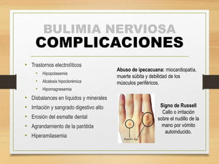 BULIMIA NERVIOSA 
COMPLICACIONES 
• Trastornos electrolíticos 
• Hipopotasemia 
• Alcalosis hipoclorémica 
• Hipomagnesemia 
• Disbalances en líquidos y minerales 
• Irritación y sangrado digestivo alto 
• Erosión del esmalte dental 
• Agrandamiento de la parótida 
• Hiperamilasemia 
Abuso de ipecacuana: miocardiopatía, 
muerte súbita y debilidad de los 
músculos periféricos. 
Signo de Russell 
Callo o irritación 
sobre el nudillo de la 
mano por vómito 
autoinducido. 
 