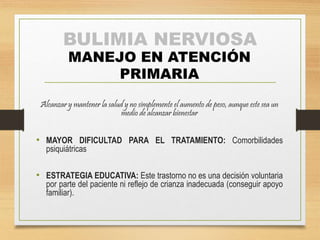 BULIMIA NERVIOSA 
MANEJO EN ATENCIÓN 
PRIMARIA 
Alcanzar y mantener la salud y no simplemente el aumento de peso, aunque este sea un 
medio de alcanzar bienestar 
• MAYOR DIFICULTAD PARA EL TRATAMIENTO: Comorbilidades 
psiquiátricas 
• ESTRATEGIA EDUCATIVA: Este trastorno no es una decisión voluntaria 
por parte del paciente ni reflejo de crianza inadecuada (conseguir apoyo 
familiar). 
 