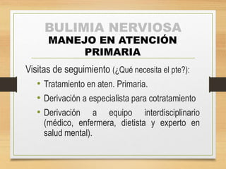 BULIMIA NERVIOSA 
MANEJO EN ATENCIÓN 
PRIMARIA 
Visitas de seguimiento (¿Qué necesita el pte?): 
• Tratamiento en aten. Primaria. 
• Derivación a especialista para cotratamiento 
• Derivación a equipo interdisciplinario 
(médico, enfermera, dietista y experto en 
salud mental). 
 