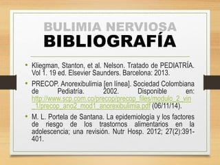 BULIMIA NERVIOSA 
BIBLIOGRAFÍA 
• Kliegman, Stanton, et al. Nelson. Tratado de PEDIATRÍA. 
Vol 1. 19 ed. Elsevier Saunders. Barcelona: 2013. 
• PRECOP. Anorexibulimia [en línea]. Sociedad Colombiana 
de Pediatría. 2002. Disponible en: 
http://www.scp.com.co/precop/precop_files/modulo_2_vin 
_1/precop_ano2_mod1_anorexibulimia.pdf (06/11/14). 
• M. L. Portela de Santana. La epidemiología y los factores 
de riesgo de los trastornos alimentarios en la 
adolescencia; una revisión. Nutr Hosp. 2012; 27(2):391- 
401. 
