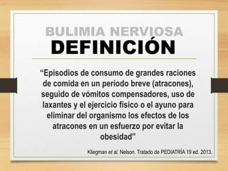 BULIMIA NERVIOSA 
DEFINICIÓN 
“Episodios de consumo de grandes raciones 
de comida en un período breve (atracones), 
seguido de vómitos compensadores, uso de 
laxantes y el ejercicio físico o el ayuno para 
eliminar del organismo los efectos de los 
atracones en un esfuerzo por evitar la 
obesidad” 
Kliegman et al. Nelson. Tratado de PEDIATRÍA 19 ed. 2013. 
 