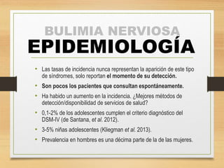 BULIMIA NERVIOSA 
EPIDEMIOLOGÍA 
• Las tasas de incidencia nunca representan la aparición de este tipo 
de síndromes, solo reportan el momento de su detección. 
• Son pocos los pacientes que consultan espontáneamente. 
• Ha habido un aumento en la incidencia. ¿Mejores métodos de 
detección/disponibilidad de servicios de salud? 
• 0,1-2% de los adolescentes cumplen el criterio diagnóstico del 
DSM-IV (de Santana, et al. 2012). 
• 3-5% niñas adolescentes (Kliegman et al. 2013). 
• Prevalencia en hombres es una décima parte de la de las mujeres. 
 