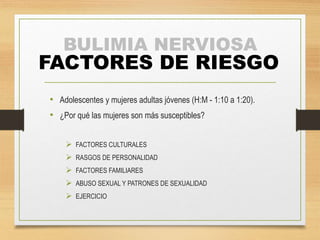 BULIMIA NERVIOSA 
FACTORES DE RIESGO 
• Adolescentes y mujeres adultas jóvenes (H:M - 1:10 a 1:20). 
• ¿Por qué las mujeres son más susceptibles? 
 FACTORES CULTURALES 
 RASGOS DE PERSONALIDAD 
 FACTORES FAMILIARES 
 ABUSO SEXUAL Y PATRONES DE SEXUALIDAD 
 EJERCICIO 
 