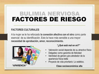 BULIMIA NERVIOSA 
FACTORES DE RIESGO 
FACTORES CULTURALES 
A la mujer se le ha reforzado la conexión afectiva con el otro como parte 
esencial de su identificación. Esto la hace más sensible a una mayor 
necesidad de aprobación, amor, reconocimiento. 
“APARIENCIA” 
“¿Qué está mal en mi?” 
• Valoración social depende de su atractivo físico 
• Delgadez como garantía de felicidad 
• Identidad de género gira alrededor de la 
apariencia física bella 
• Proyecto de vida prioritario: Lo estético. 
Clase socioeconómica alta 
 