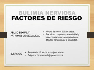 BULIMIA NERVIOSA 
FACTORES DE RIESGO 
ABUSO SEXUAL Y 
PATRONES DE SEXUALIDAD 
EJERCICIO 
• Historia de abuso: 60% de casos. 
• Sexualidad compulsiva, alta actividad y 
hasta promiscuidad, acompañadas de 
dificultad para disfrutar la sexualidad. 
• Prevalencia: 15 a 62% en mujeres atletas 
• Exigencia de tener un bajo peso corporal 
 