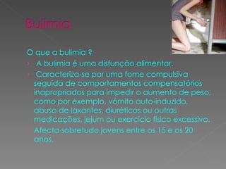 O que a bulimia ? A bulimia é uma disfunção alimentar. Caracteriza-se por uma fome compulsiva  seguida de comportamentos compensatórios inapropriados para impedir o aumento de peso, como por exemplo, vómito auto-induzido, abuso de laxantes, diuréticos ou outras medicações, jejum ou exercício físico excessivo. Afecta sobretudo jovens entre os 15 e os 20 anos. 