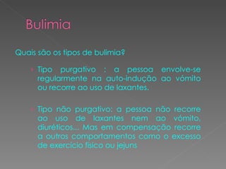 Quais são os tipos de bulimia? Tipo purgativo : a pessoa envolve-se regularmente na auto-indução ao vómito ou recorre ao uso de laxantes.  Tipo não purgativo: a pessoa não recorre ao uso de laxantes nem ao vómito, diuréticos... Mas em compensação recorre a outros comportamentos como o excesso de exercício físico ou jejuns  