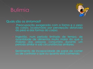 Quais são os sintomas? Preocupação exagerada com a forma e o peso do corpo, ocasionada por percepção distorcida do peso e das formas do corpo; Ingestão, num período limitado de tempo, de quantidade de alimentos muito maior do que a maioria das pessoas consumiria durante um período similar e sob circunstâncias similares;  Sentimento de incapacidade de parar de comer ou de controlar o que ou quanto está comendo;  