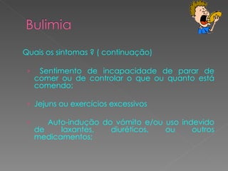Quais os sintomas ? ( continuação) Sentimento de incapacidade de parar de comer ou de controlar o que ou quanto está comendo;  Jejuns ou exercícios excessivos Auto-indução do vómito e/ou uso indevido de laxantes, diuréticos, ou outros medicamentos;  