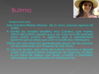 Testemunho real: Ana Carolina Reston Macan, de 21 anos, pesava apenas 40 quilos. A família da modelo brasileira Ana Carolina, que morreu vítima de bulimia, espera que o seu caso sirva de exemplo para outros jovens. A agência que a representava garante que se preocupa com a saúde dos manequins. Vitima de uma infecção generalizada depois de ter passado 22 dias internada num hospital de São Paulo. O caso da jovem, que sofria de bulimia, reavivou o debate sobre o emagrecimento exagerado de algumas modelos e um ideal de beleza que pode conduzir a desordens alimentares, especialmente em adolescentes. 