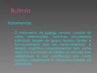 Tratamentos : O tratamento da  bulimia  nervosa consiste de várias intervenções, incluindo psicoterapia individual, terapia de grupo, terapia familiar e farmacoterapia (uso de medicamentos). A terapia cognitivo-comportamental tem como objectivo a extinção de hábitos ou atitudes mal-adaptativas e sua substituição por novos padrões, apropriados e não-provocadores de ansiedade.  