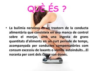 QUÈ ÉS ?
• La bulímia nerviosa és un trastorn de la conducta
alimentària que consisteix en una manca de control
sobre el menjar, amb una ingesta de grans
quantitats d'aliments en un curt període de temps,
acompanyada per conductes compensatòries com
consum excessiu de laxants o vòmits autoinduïts...El
noranta per cent dels casos son dones.
 